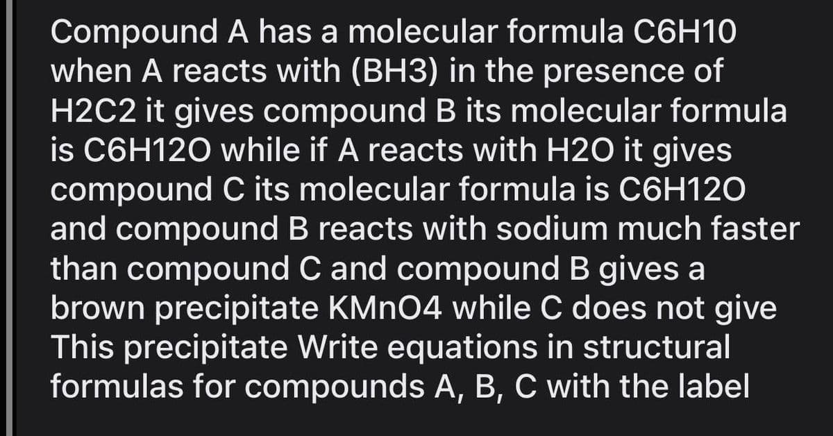 Compound A has a molecular formula C6H10
when A reacts with (BH3) in the presence of
H2C2 it gives compound B its molecular formula
is C6H120 while if A reacts with H2O it gives
compound C its molecular formula is C6H120
and compound B reacts with sodium much faster
than compound C and compound B gives a
brown precipitate KMnO4 while C does not give
This precipitate Write equations in structural
formulas for compounds A, B, C with the label