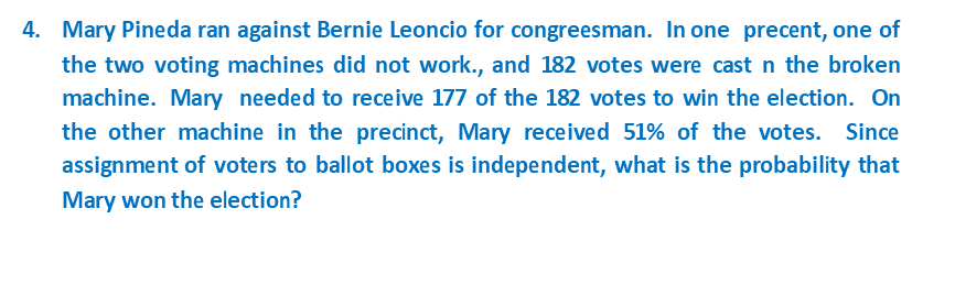 4. Mary Pineda ran against Bernie Leoncio for congreesman. In one precent, one of
the two voting machines did not work., and 182 votes were cast n the broken
machine. Mary needed to receive 177 of the 182 votes to win the election. On
the other machine in the precinct, Mary received 51% of the votes. Since
assignment of voters to ballot boxes is independent, what is the probability that
Mary won the election?

