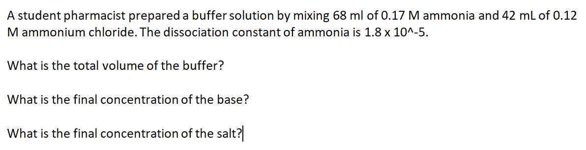 A student pharmacist prepared a buffer solution by mixing 68 ml of 0.17 M ammonia and 42 ml of 0.12
M ammonium chloride. The dissociation constant of ammonia is 1.8 x 10^-5.
What is the total volume of the buffer?
What is the final concentration of the base?
What is the final concentration of the salt?
