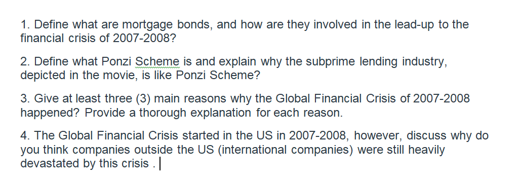 1. Define what are mortgage bonds, and how are they involved in the lead-up to the
financial crisis of 2007-2008?
2. Define what Ponzi Scheme is and explain why the subprime lending industry,
depicted in the movie, is like Ponzi Scheme?
3. Give at least three (3) main reasons why the Global Financial Crisis of 2007-2008
happened? Provide a thorough explanation for each reason.
4. The Global Financial Crisis started in the US in 2007-2008, however, discuss why do
you think companies outside the US (international companies) were still heavily
devastated by this crisis .
