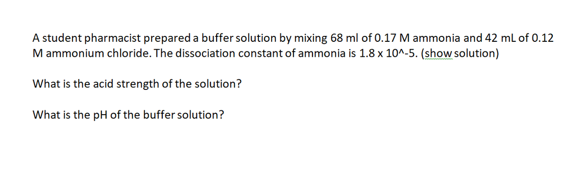 A student pharmacist prepared a buffer solution by mixing 68 ml of 0.17 M ammonia and 42 mL of 0.12
M ammonium chloride. The dissociation constant of ammonia is 1.8 x 10^-5. (show solution)
What is the acid strength of the solution?
What is the pH of the buffer solution?
