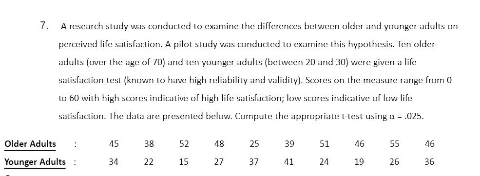 7.
A research study was conducted to examine the differences between older and younger adults on
perceived life satisfaction. A pilot study was conducted to examine this hypothesis. Ten older
adults (over the age of 70) and ten younger adults (between 20 and 30) were given a life
satisfaction test (known to have high reliability and validity). Scores on the measure range from 0
to 60 with high scores indicative of high life satisfaction; low scores indicative of low life
satisfaction. The data are presented below. Compute the appropriate t-test using a = .025.
Older Adults
:
45
38
52
48
25
39
51
46
55
46
Younger Adults :
34
22
15
27
37
41
24
19
26
36
