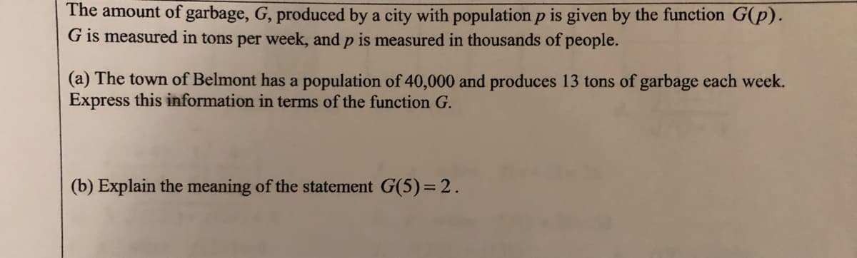 The amount of garbage, G, produced by a city with population p is given by the function G(p).
G is measured in tons per week, and p is measured in thousands of people.
(a) The town of Belmont has a population of 40,000 and produces 13 tons of garbage each week.
Express this information in terms of the function G.
(b) Explain the meaning of the statement G(5)= 2.
