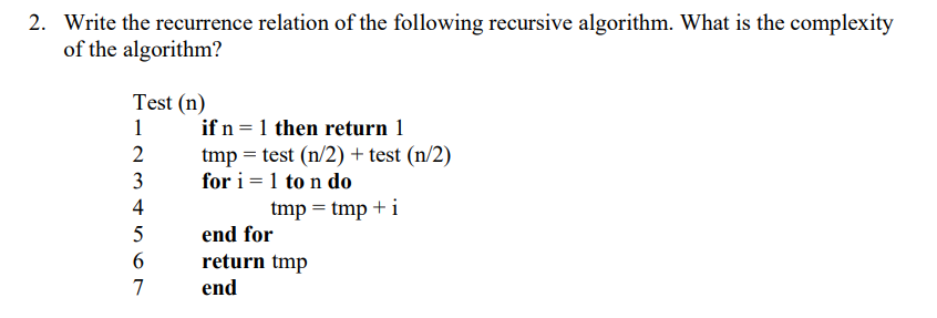 2. Write the recurrence relation of the following recursive algorithm. What is the complexity
of the algorithm?
Test (n)
if n =1 then return 1
tmp = test (n/2) + test (n/2)
for i = 1 to n do
tmp = tmp +i
1
2
3
4
5
end for
return tmp
7
end
