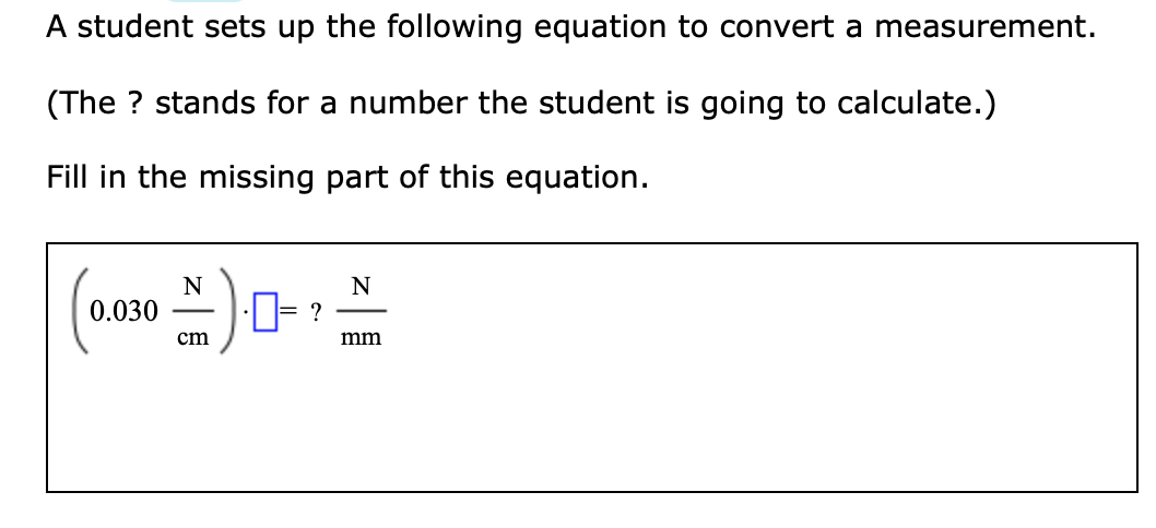 A student sets up the following equation to convert a measurement.
(The ? stands for a number the student is going to calculate.)
Fill in the missing part of this equation.
N
0.030
N
cm
mm
