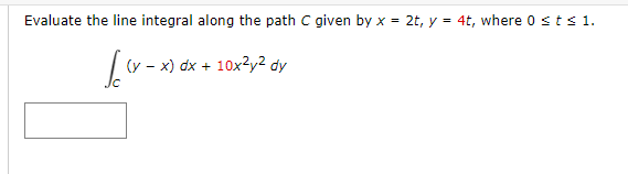 Evaluate the line integral along the path C given by x = 2t, y = 4t, where 0 ≤t≤ 1.
[(x-x)
(y - x) dx + 10x²y² dy