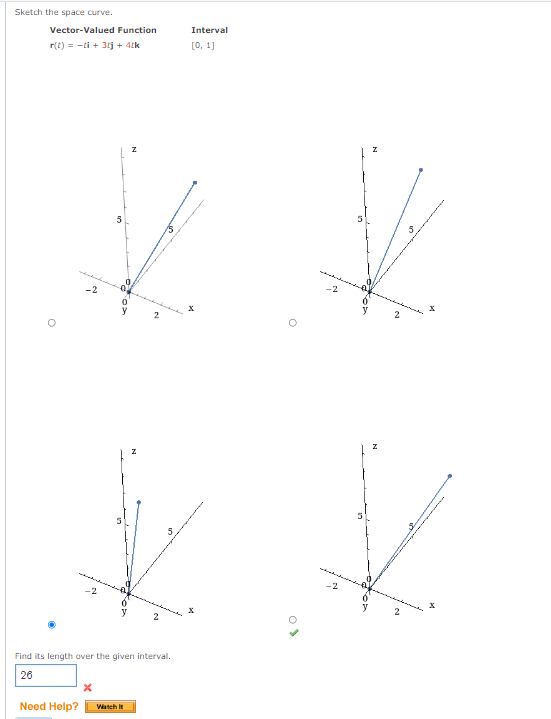 Sketch the space curve.
Vector-Valued Function
r(t) = -ti+ 3tj + 4tk
O
-2
5
Find its length over the given intervall.
26
X
Need Help? Watch It
Interval
[0, 1]
%
x
O
5
V
2
K
0
2