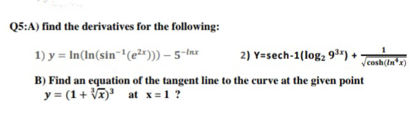 Q5:A) find the derivatives for the following:
1) y = In(In(sin¬1(e2*))) – 5-Inx
2) Y=sech-1(log2 9ª*) +
Vcosh(tn*x)
B) Find an equation of the tangent line to the curve at the given point
y = (1+ Vã)³ at x=1 ?
