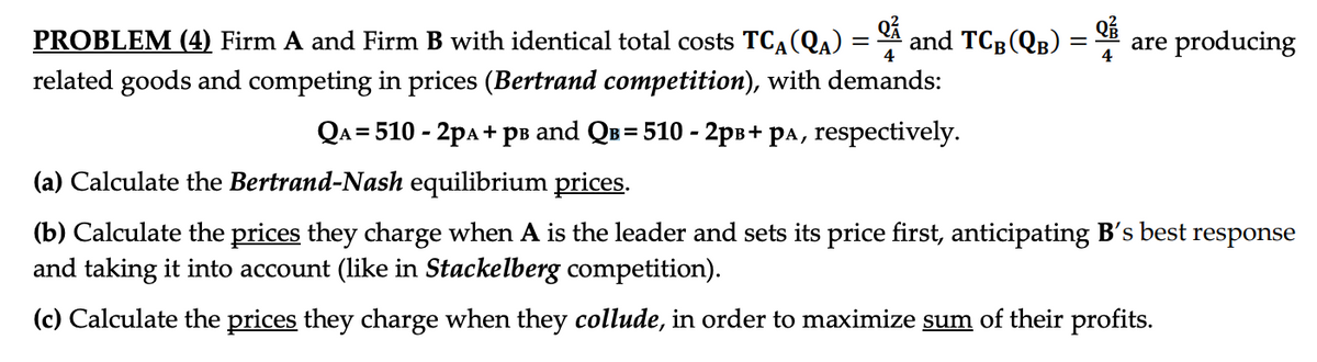 =
4
PROBLEM (4) Firm A and Firm B with identical total costs TCA (QA) =
related goods and competing in prices (Bertrand competition), with demands:
QA = 510 - 2PA + P³ and Q³ = 510 - 2p³+ pª, respectively.
and TCB (QB)
=
are producing
(a) Calculate the Bertrand-Nash equilibrium prices.
(b) Calculate the prices they charge when A is the leader and sets its price first, anticipating B's best response
and taking it into account (like in Stackelberg competition).
(c) Calculate the prices they charge when they collude, in order to maximize sum of their profits.