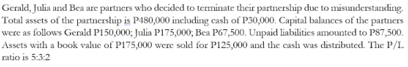 Gerald, Julia and Bea are partners who decided to terminate their partnership due to misunderstanding.
Total assets of the partnership is P480,000 including cash of P30,000. Capital balances of the partners
were as follows Gerald P150,000; Julia P175,000; Bea P67,500. Unpaid liabilities amounted to PS7,500.
Assets with a book value of P175,000 were sold for P125,000 and the cash was distributed. The P/L
ratio is 5:3:2

