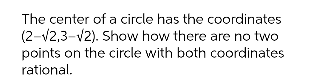 The center of a circle has the coordinates
(2-V2,3-V2). Show how there are no two
points on the circle with both coordinates
rational.
