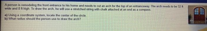A person is remodeling the front entrance to his home and needs to cut an arch for the top of an entranceway. The arch needs to be 32 ft
wide and 8 ft high. To draw the arch, he will use a stretched string with chalk attached at an end as a compass.
a) Using a coordinate system, locate the center of the circle.
b) What radius should the person use to draw the arch?
