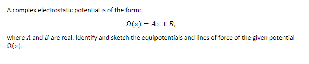 A complex electrostatic potential is of the form:
n(z) = Az + B,
where A and B are real. Identify and sketch the equipotentials and lines of force of the given potential
N(z).
