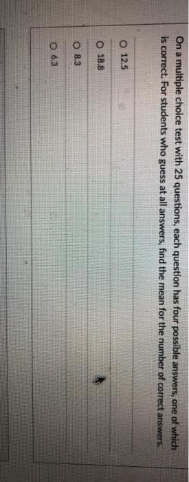 On a multiple choice test with 25 questions, each question has four possible answers, one of which
is correct. For students who guess at all answers, find the mean for the number of correct answers.
O 12.5
O 18.8
O 8.3
O 6.3
