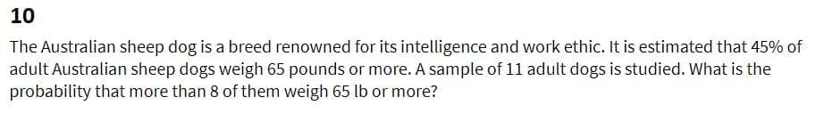 10
The Australian sheep dog is a breed renowned for its intelligence and work ethic. It is estimated that 45% of
adult Australian sheep dogs weigh 65 pounds or more. A sample of 11 adult dogs is studied. What is the
probability that more than 8 of them weigh 65 lb or more?

