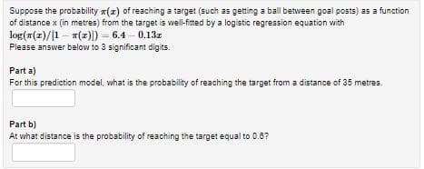 Suppose the probability x(z) of reaching a target (such as getting a ball between goal posts) as a function
of distance x (in metres) from the target is well-fitted by a logistic regression equation with
log(r(z)/1 - (z)) = 6.4 - 0.13z
Please answer below to 3 significant digits.
Part a)
For this prediction model, what is the probability of reaching the target from a distance of 35 metres.
Part b)
At what distance is the probability of reaching the target equal to 0.6?
