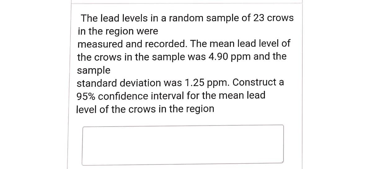 The lead levels in a random sample of 23 crows
in the region were
measured and recorded. The mean lead level of
the crows in the sample was 4.90 ppm and the
sample
standard deviation was 1.25 ppm. Construct a
95% confidence interval for the mean lead
level of the crows in the region
