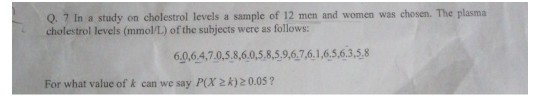 Q. 7 In a study on cholestrol levels a sample of 12 men and women was chosen. The plasma
cholestrol levels (mmol/L) of the subjects were as follows:
6.0,6.4,7.0,5.8,6.0,5.8,5,9,6.7,6.1,6.5,6.3,5,8
For what value of k can we say P(X 2k) 20.05 ?
