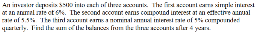 An investor deposits $500 into each of three accounts. The first account earns simple interest
at an annual rate of 6%. The second account earns compound interest at an effective annual
rate of 5.5%. The third account earns a nominal annual interest rate of 5% compounded
quarterly. Find the sum of the balances from the three accounts after 4 years.