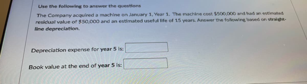 Use the following to answer the questions
The Company acquireda machine on January 1, Year 1. The machine cost $500,000 and had an estimated
residual value of $50,000 and an estimated useful life of 15 years. Answer the following based on straight-
line depreciation.
Depreciation expense for year 5 is:
Book value at the end of year 5 is:
