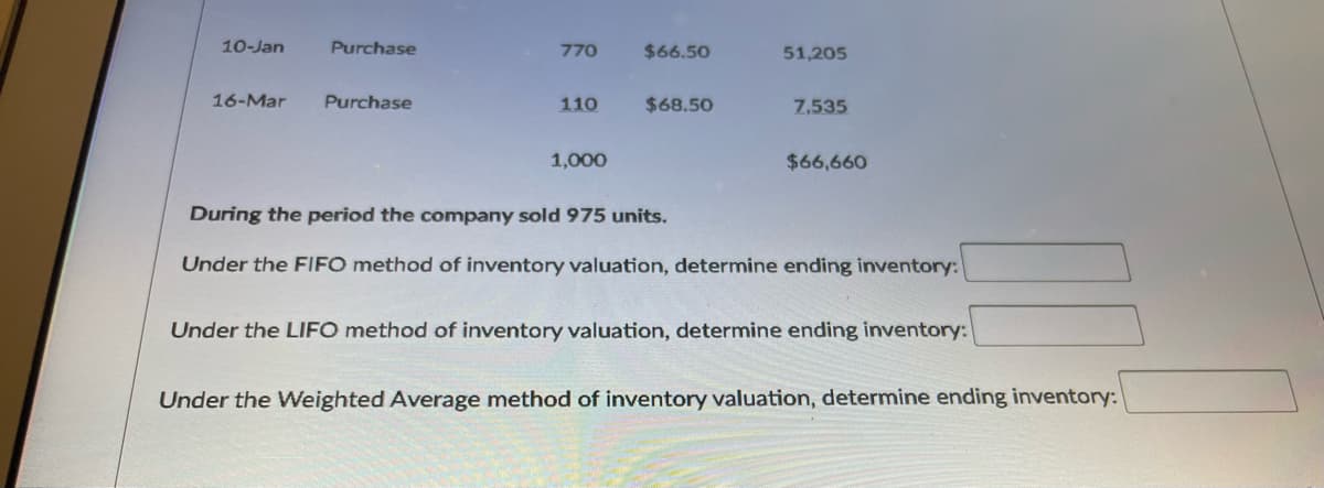 10-Jan
Purchase
770
$66.50
51,205
16-Mar
Purchase
110
$68.50
7,535
1,000
$66,660
During the period the company sold 975 units.
Under the FIIFO method of inventory valuation, determine ending inventory:
Under the LIFO method of inventory valuation, determine ending inventory:
Under the Weighted Average method of inventory valuation, determine ending inventory:
