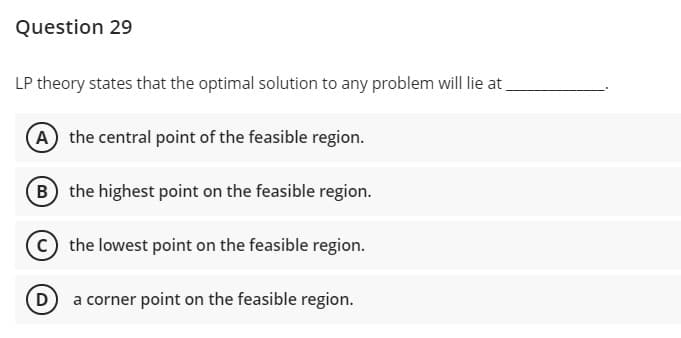 Question 29
LP theory states that the optimal solution to any problem will lie at
(A) the central point of the feasible region.
(B the highest point on the feasible region.
the lowest point on the feasible region.
D a corner point on the feasible region.
