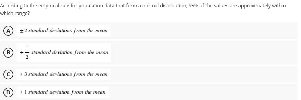 According to the empirical rule for population data that form a normal distribution, 95% of the values are approximately within
which range?
A
+2 standard deviations from the mean
1
standard deviation from the mean
B
+3 standard deviations from the mean
D
+1 standard deviation from the mean
