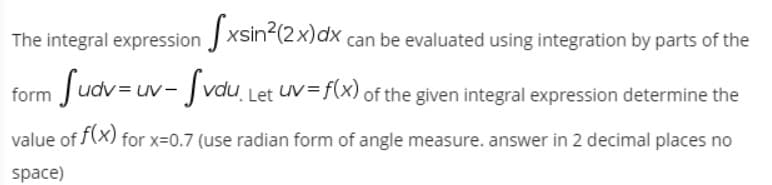 The integral expression J xsin2(2x)dx,
can be evaluated using integration by parts of the
form fudv=uv- Svau,
Let UV= f(x) of the given integral expression determine the
value of (X) for x=0.7 (use radian form of angle measure. answer in 2 decimal places no
space)
