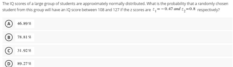 The IQ scores of a large group of students are approximately normally distributed. What is the probability that a randomly chosen
student from this group will have an IQ score between 108 and 127 if the z scores are z,=-0.47 and z,=0.8 respectively?
A
46.89 %
В
78.81 %
C
31.92 %
89.27 %
