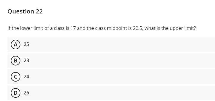 Question 22
If the lower limit of a class is 17 and the class midpoint is 20.5, what is the upper limit?
A 25
B 23
c) 24
D 26
