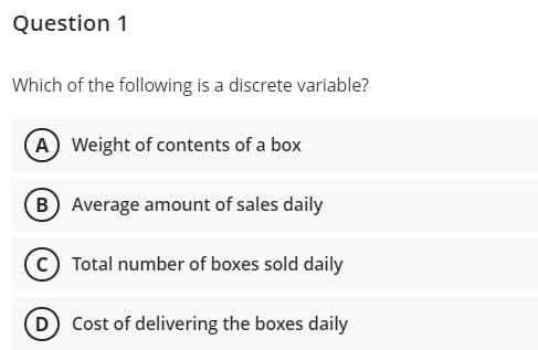 Question 1
Which of the following is a discrete variable?
A Weight of contents of a box
(B Average amount of sales daily
(c) Total number of boxes sold daily
D
Cost of delivering the boxes daily
