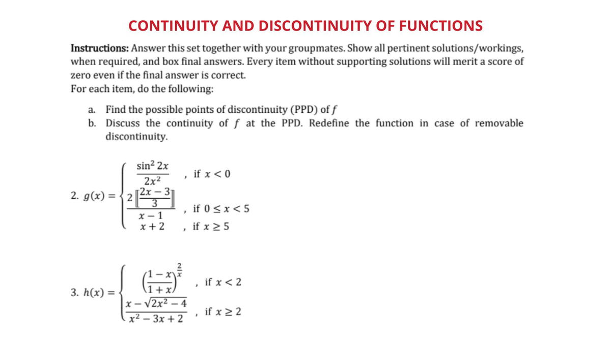 CONTINUITY AND DISCONTINUITY OF FUNCTIONS
Instructions: Answer this set together with your groupmates. Show all pertinent solutions/workings,
when required, and box final answers. Every item without supporting solutions will merit a score of
zero even if the final answer is correct.
For each item, do the following:
a. Find the possible points of discontinuity (PPD) of f
b. Discuss the continuity of f at the PPD. Redefine the function in case of removable
discontinuity.
sin? 2x
if x < 0
2x2
2х— 3
3
x – 1
x + 2
2. g(x) = {2|2
if 0 < x < 5
if x 2 5
if x < 2
3. h(x) =
1+ x/
x – V2x2 – 4
if x 2 2
х2 — Зх + 2
