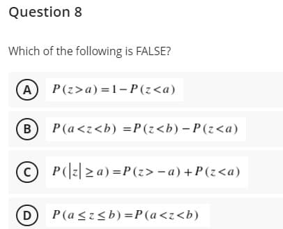 Question 8
Which of the following is FALSE?
A P(z>a) = 1- P(z<a)
(в
P(a<z<b) =P (z<b) – P (z<a)
© P(|z| 2 a) =P(z> -a) +P(z<a)
(D) P(a<z<b) =P(a<z<b)
