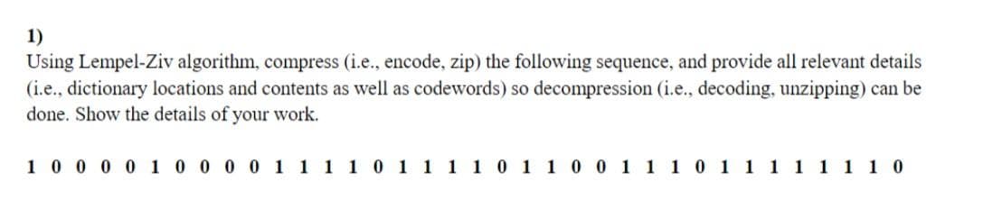 1)
Using Lempel-Ziv algorithm, compress (i.e., encode, zip) the following sequence, and provide all relevant details
(i.e., dictionary locations and contents as well as codewords) so decompression (i.e., decoding, unzipping) can be
done. Show the details of your work.
1 0 0 0 0 1 0 0 0 0 1 1 1 1 0 1 1 1 1 0 1 1 0 0 1 1 1
11 0
