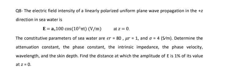 Q8- The electric field intensity of a linearly polarized uniform plane wave propagation in the +z
direction in sea water is
E = a,100 cos (107πt) (V/m) at z = 0.
The constitutive parameters of sea water are er = 80, ur = 1, and a = 4 (S/m). Determine the
attenuation constant, the phase constant, the intrinsic impedance, the phase velocity,
wavelength, and the skin depth. Find the distance at which the amplitude of E is 1% of its value
at z = 0.