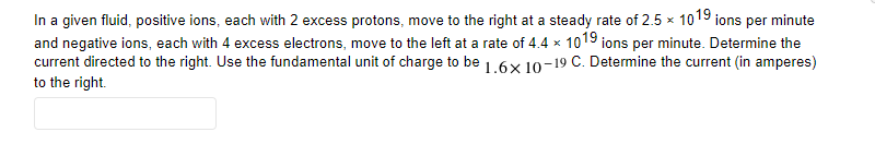 In a given fluid, positive ions, each with 2 excess protons, move to the right at a steady rate of 2.5 × 1019 ions per minute
and negative ions, each with 4 excess electrons, move to the left at a rate of 4.4 x 1019 ions per minute. Determine the
current directed to the right. Use the fundamental unit of charge to be 1.6x 1o-19 C. Determine the current (in amperes)
to the right.
