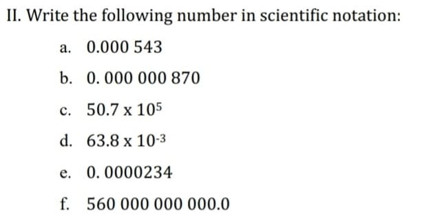 II. Write the following number in scientific notation:
a. 0.000 543
b. 0.000 000 870
c. 50.7 x 105
d. 63.8 x 10-3
e. 0.0000234
f. 560 000 000 000.0
