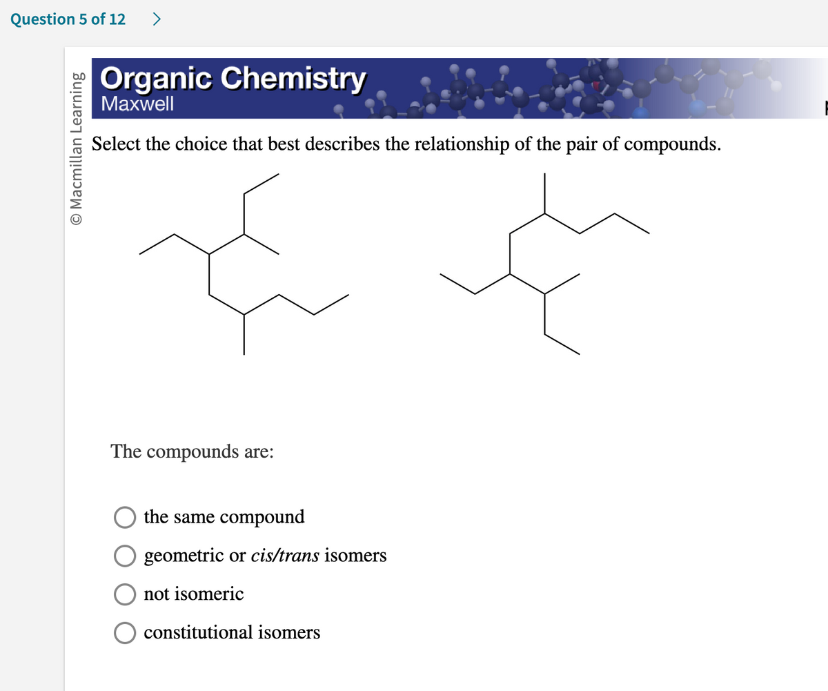 Question 5 of 12
O Macmillan Learning
Organic Chemistry
Maxwell
Select the choice that best describes the relationship of the pair of compounds.
The compounds are:
the same compound
geometric or cis/trans isomers
not isomeric
constitutional isomers