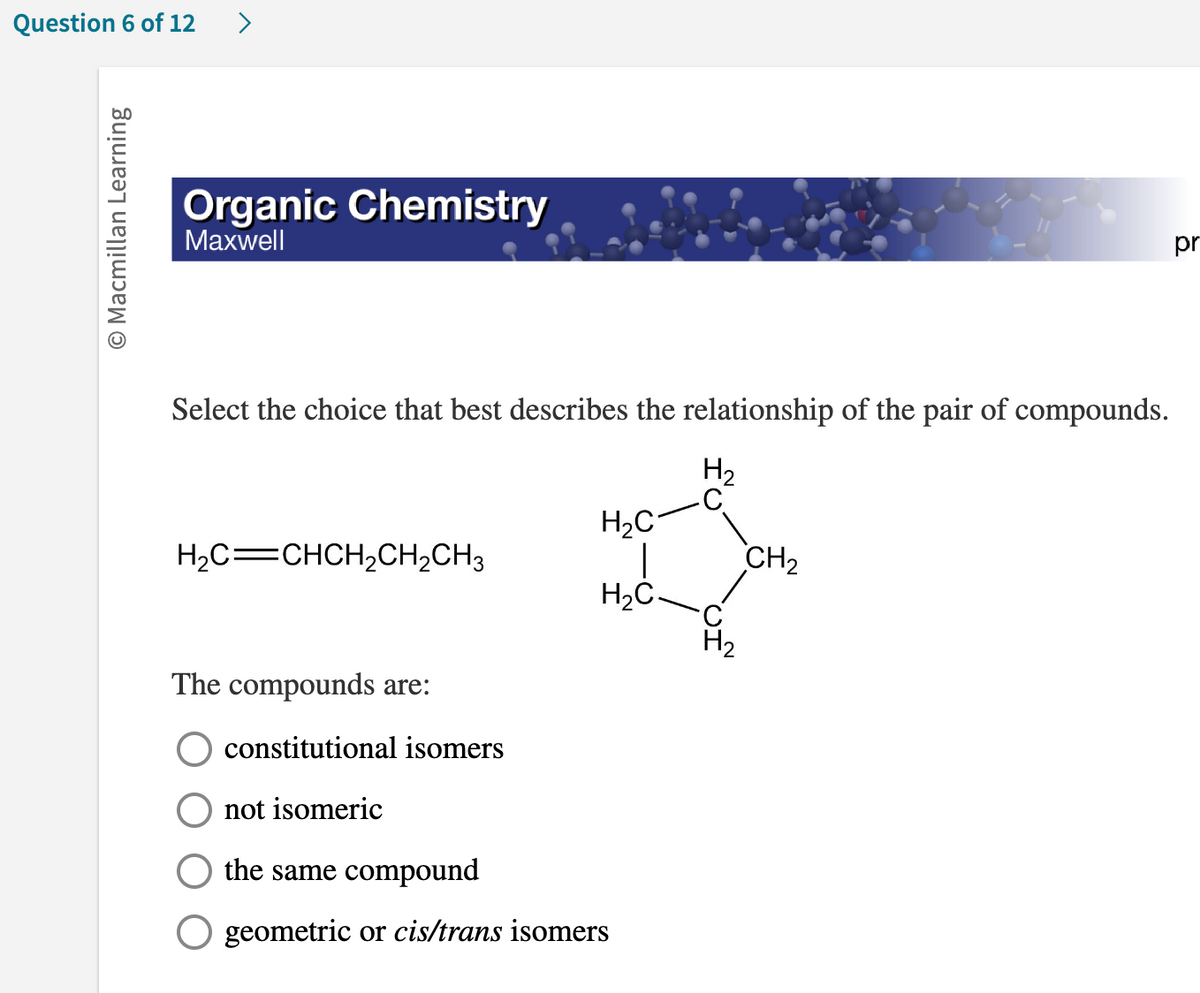 Question 6 of 12
O Macmillan Learning
>
Organic Chemistry
Maxwell
Select the choice that best describes the relationship of the pair of compounds.
H₂
H,C=CHCH,CH,CH3
The compounds are:
H₂C
H₂C.
constitutional isomers
not isomeric
the same compound
geometric or cis/trans isomers
C
H₂
CH₂
pr