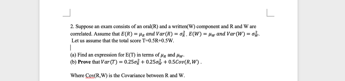 2. Suppose an exam consists of an oral(R) and a written(W) component and R and W are
correlated. Assume that E(R) = µR and Var(R) = oR , E(W) = µw and Var (W) = ow.
Let us assume that the total score T=0.5R+0.5W.
|
(a) Find an expression for E(T) in terms of µR
(b) Prove that Var (T) = 0.250% + 0.25ow + 0.5Cov(R, W).
and
Mw.
Where Cov(R,W) is the Covariance between R and W.
