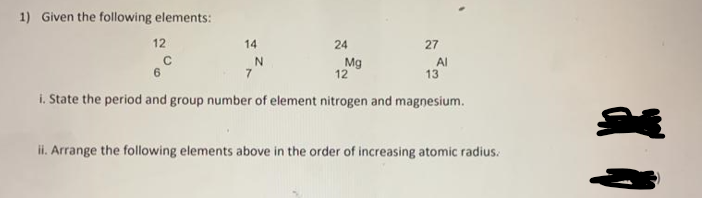 1) Given the following elements:
12
14
27
Mg
12
Al
13
7
i. State the period and group number of element nitrogen and magnesium.
ii. Arrange the following elements above in the order of increasing atomic radius.
24
