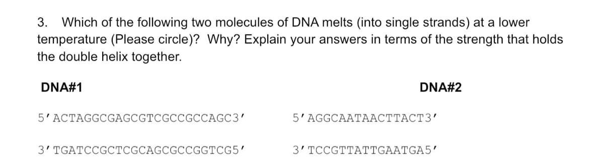 Which of the following two molecules of DNA melts (into single strands) at a lower
temperature (Please circle)? Why? Explain your answers in terms of the strength that holds
the double helix together.
3.
DNA#1
DNA#2
5'ACTAGGCGAGCGTCGCCGCCAGC3'
5'AGGCAATAACTTACT3'
3' TGATCCGCTCGCAGCGCCGGTCG5'
3' TCCGTTATTGAATGA5'
