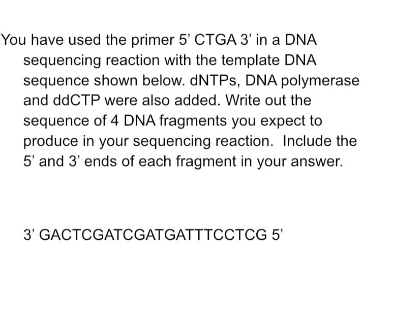 You have used the primer 5' CTGA 3' in a DNA
sequencing reaction with the template DNA
sequence shown below. dNTPs, DNA polymerase
and ddCTP were also added. Write out the
sequence of 4 DNA fragments you expect to
produce in your sequencing reaction. Include the
5' and 3' ends of each fragment in your answer.
3' GACTCGATCGATGATTTCCTCG 5'
