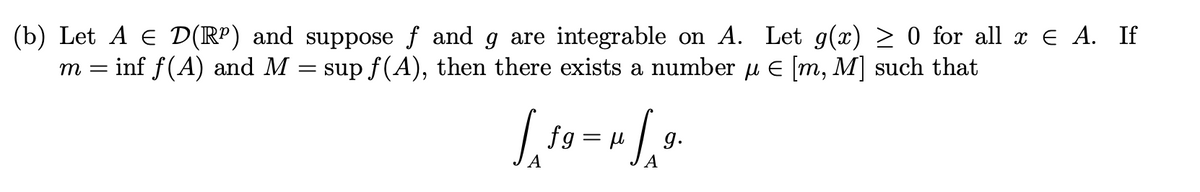 (b) Let A € D(R²) and
m = = inf f(A) and M
suppose ƒ and g are integrable on A. Let g(x) ≥ 0 for all x € A. If
sup ƒ(A), then there exists a number µ € [m, M] such that
=
Lo
S
fg= μ
9.