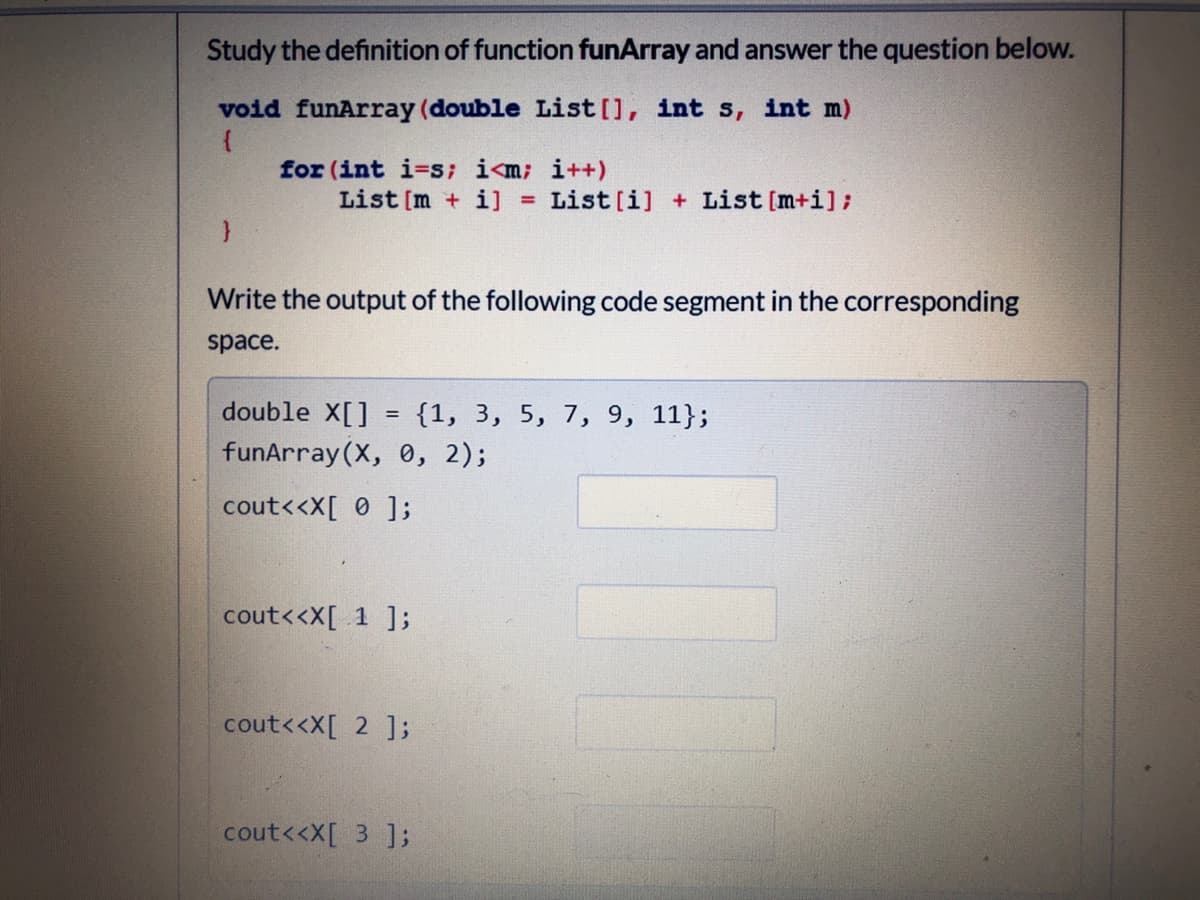 Study the definition of function funArray and answer the question below.
void funArray (double List [], int s, int m)
for (int i=s; i<m; i++)
List [m + i] =
List [i] + List [m+i];
Write the output of the following code segment in the corresponding
space.
double X[]
{1, 3, 5, 7, 9, 11};
funArray (X, 0, 2);
cout<<X[ 0 ];
cout<<X[ 1 ];
cout<<X[ 2 ];
cout<<X[ 3 ];
