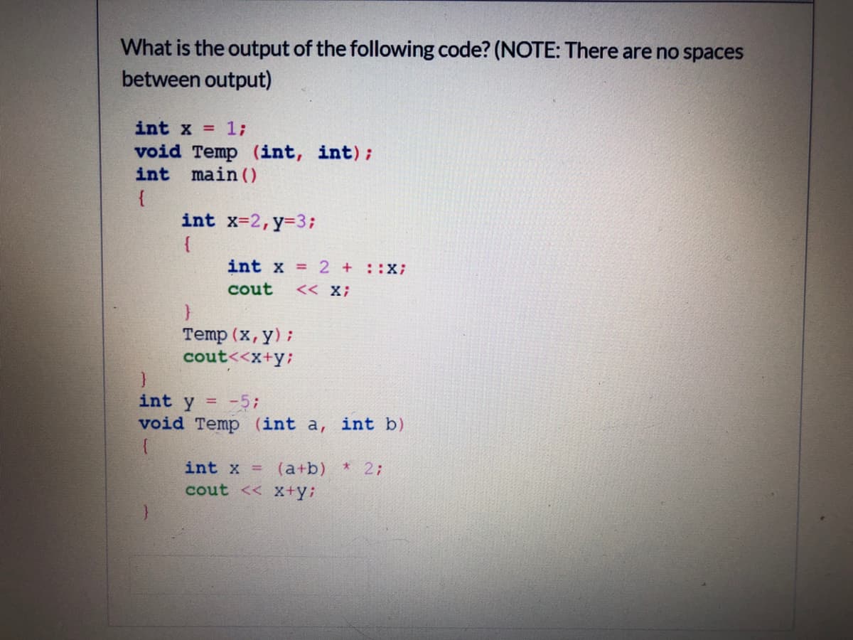 What is the output of the following code? (NOTE: There are no spaces
between output)
int x = 1;
void Temp (int, int);
int main (O
{
int x-2,y-3;
{
int x 2 + ::X;
cout
<< X;
Temp (x, y);
cout<<x+y;
int y =-5;
void Temp (int a, int b)
int x =
* 2;
(a+b)
cout << X+y;
