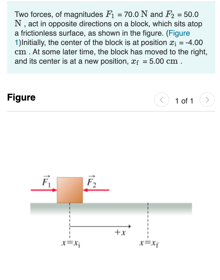 Two forces, of magnitudes F1 = 70.0 N and F2 = 50.0
N, act in opposite directions on a block, which sits atop
a frictionless surface, as shown in the figure. (Figure
1)Initially, the center of the block is at position x; = -4.00
cm . At some later time, the block has moved to the right,
and its center is at a new position, xf = 5.00 cm .
Figure
1 of 1
F2
+x
x=X;
x=Xf
