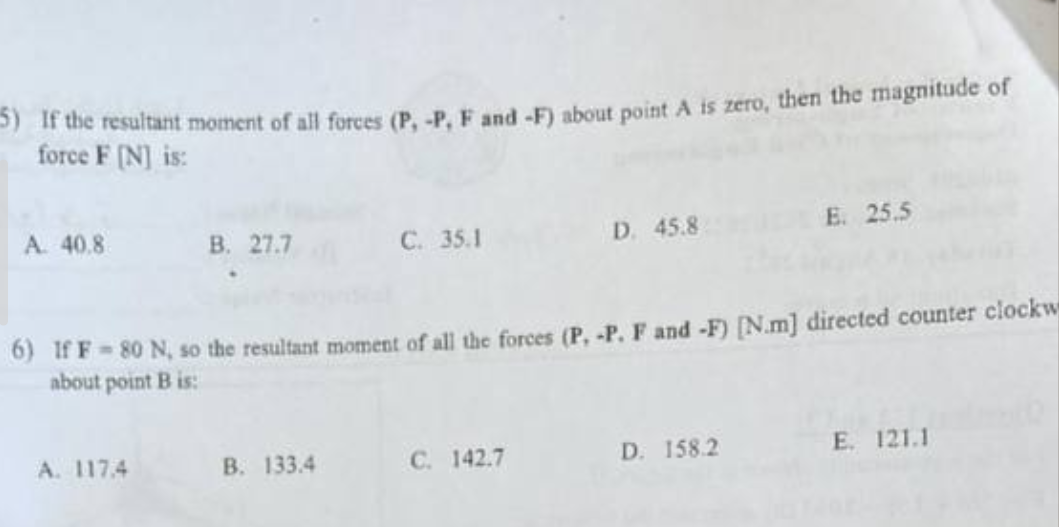 5) If the resultant moment of all forces (P, -P, F and -F) about point A is zero, then the magnitude of
force F [N] is:
A. 40.8
B. 27.7
A. 117.4
C. 35.1
B. 133.4
6) If F-80 N, so the resultant moment of all the forces (P, -P. F and -F) [N.m] directed counter clockw
about point B is:
D. 45.8
C. 142.7
E. 25.5
D. 158.2
E. 121.1