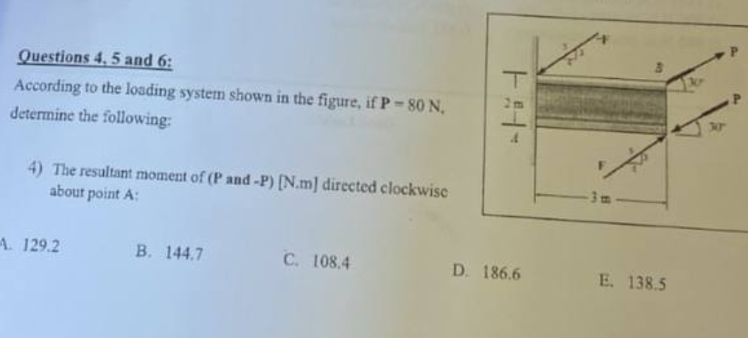 Questions 4, 5 and 6:
According to the loading system shown in the figure, if P-80 N.
determine the following:
4) The resultant moment of (P and -P) [N.m] directed clockwise
about point A:
A. 129.2
B. 144.7
C. 108.4
1:14-
D. 186.6
E. 138.5
300