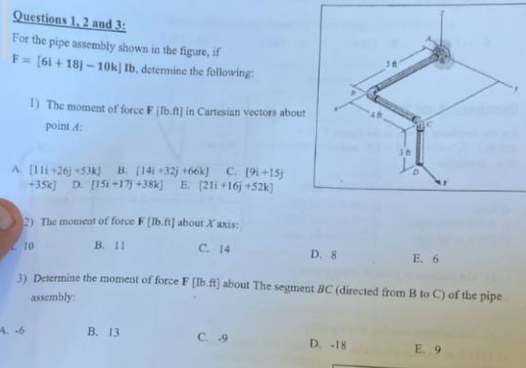 Questions 1, 2 and 3:
For the pipe assembly shown in the figure, if
F=
= [6i+18]-10k] Ib, determine the following:
1) The moment of force F [Ib.ft] in Cartesian vectors about
point 4:
A [111-26j+53k) B. [141 +32j+66k] C. [9i+15j
+35k] D. [151+17j +38k] E. [21i+16j +52k]
2) The moment of force F [Ib.ft] about Xaxis:
10
B. 11
C. 14
B. 13
D. 8
C. 9
36
3) Determine the moment of force F [Ib.ft] about The segment BC (directed from B to C) of the pipe
assembly:
D. -18
D
E. 6
E. 9